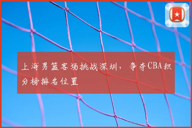 上海男篮客场挑战深圳，争夺CBA积分榜排名位置