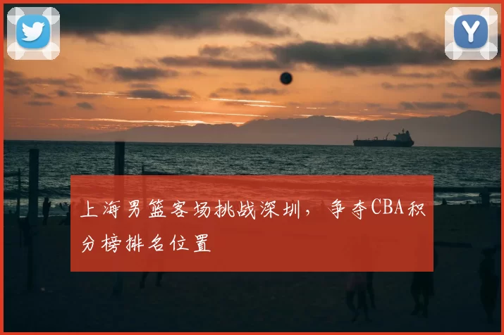 上海男篮客场挑战深圳,争夺CBA积分榜排名位置
