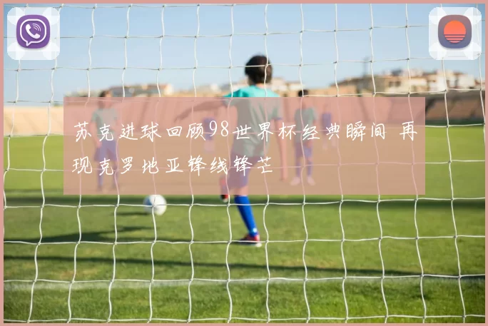 苏克进球回顾98世界杯经典瞬间 再现克罗地亚锋线锋芒