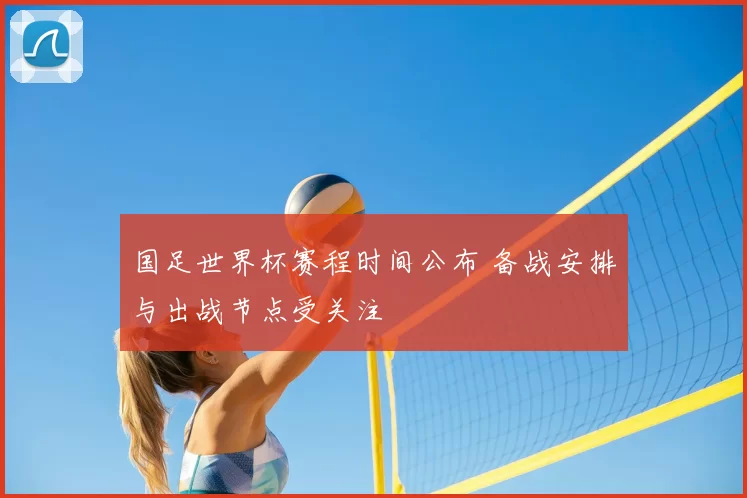 国足世界杯赛程时间公布 备战安排与出战节点受关注