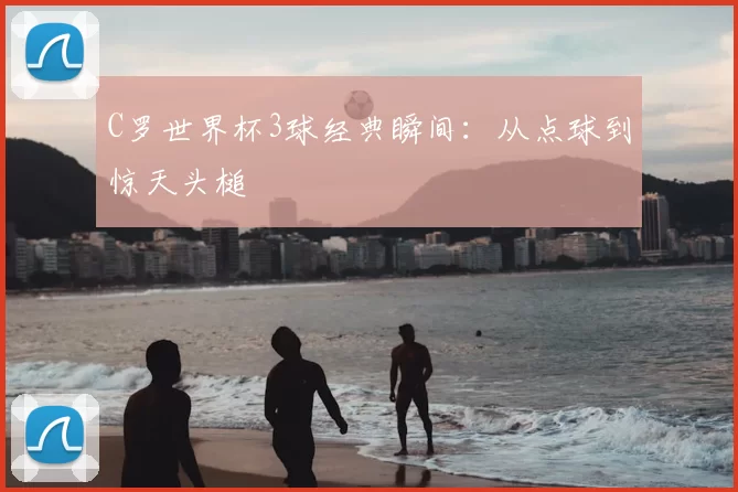 C罗世界杯3球经典瞬间:从点球到惊天头槌