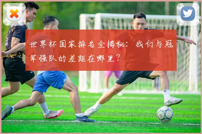 世界杯国家排名全揭秘:我们与冠军强队的差距在哪里?