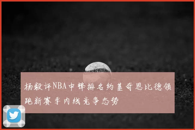 杨毅评NBA中锋排名约基奇恩比德领跑新赛季内线竞争态势