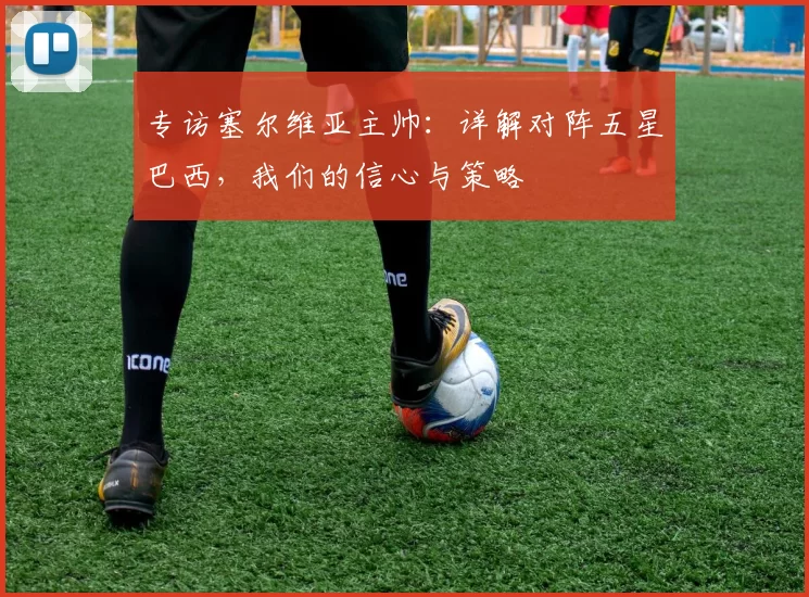 专访塞尔维亚主帅:详解对阵五星巴西,我们的信心与策略