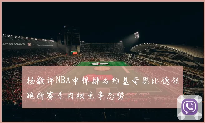 杨毅评NBA中锋排名约基奇恩比德领跑新赛季内线竞争态势