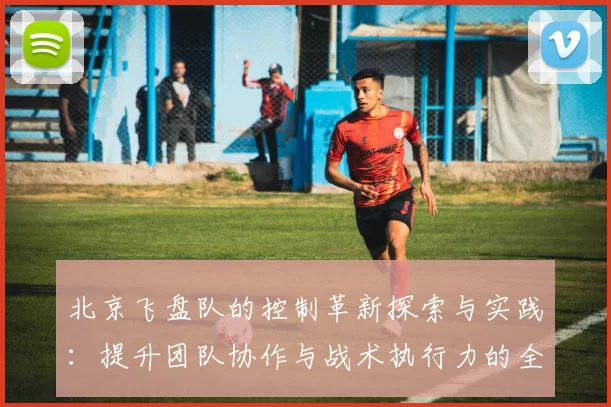 北京飞盘队的控制革新探索与实践：提升团队协作与战术执行力的全新路径