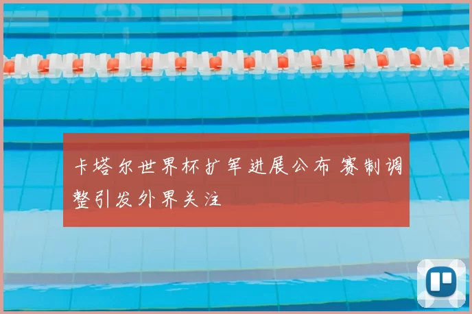 卡塔尔世界杯扩军进展公布 赛制调整引发外界关注