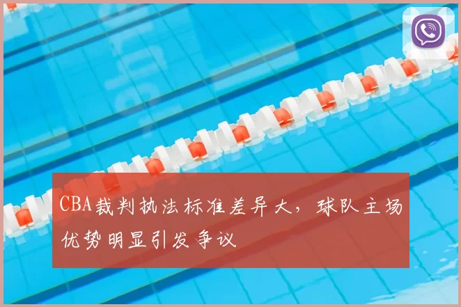 CBA裁判执法标准差异大,球队主场优势明显引发争议